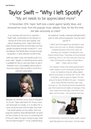 Jake McMann
Taylor Swift – “Why I left Spotify”
“My art needs to be appreciated more”
In November 2014, Taylor Swift took a stand against Spotify Music and
removed her music from the popular music website. Now, for the first time
she talks exclusively to Listen!
In an interview with one of our reporters –
Taylor Swift, commented on her decision to
remove all of her music from Spotify, and
various streaming music. Taylor claims that
artists should value their art and make sure that
people are paying enough money for it – and
she believes that Spotify does not give enough
recognition, in artist attention as well in fees.
Swift has made it clear that Spotify could “hurt
music sales”. Spotify is a streaming service which
is available for free to users who listen to ads in
between music, and available without ads to
those who pay as little as £4.99 a month for a
premium subscription.
“[people] can still listen to my music if they get it
on iTunes” Taylor told Listen! On iTunes, music
can be bought as a single, or in an album for a
price set by the artist and the label. Fans have
had varied opinion on this matter, from one
angry fan tweeting “Does @TaylorSwift not want
her fans to listen to her music or something? All
of this just makes her seem money-hungry, does
she not have enough??” – to an understanding
fan tweeting “I totally understand @TaylorSwift’s
point of view, without paying for music we don’t
pay for it”.
"I didn't see that happening, perception-wise,
when I put my music on Spotify. Everybody's
complaining about how music sales are
shrinking, but nobody's changing the way
they're doing things. They keep running towards
streaming, which is, for the most part, what has
been shrinking the numbers of paid album
sales” – Taylor said to Listen!
Our research shows that artists general don’t
make nearly as much money by putting their
music on Spotify as they do selling digital
albums and songs on services like iTunes. 70%
of Spotify’s revenue goes to labels, this will
amount to about $1 billion this year – however
some artists feel like they don’t get a big
enough cut. The streaming service revealed last
year that it paid record labels an average of less
than a penny for each play, and that’s to the
label, not the artists – this would be even less.
Scott Borchetta, the CEO of Taylor Swift’s record
label ‘Big Machine’ told Listen!, that the label
 