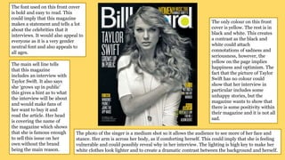 The font used on this front cover
is bold and easy to read. This
could imply that this magazine
makes a statement and tells a lot
about the celebrities that it
interviews. It would also appeal to
everyone as it is a very gender
neutral font and also appeals to
all ages.
The main sell line tells
that this magazine
includes an interview with
Taylor Swift. It also says
she ‘grows up in public’
this gives a hint as to what
the interview will be about
and would make fans of
her want to buy it and
read the article. Her head
is covering the name of
the magazine which shows
that she is famous enough
to sell this issue on her
own without the brand
being the main reason.
The only colour on this front
cover is yellow. The rest is in
black and white. This creates
a contrast as the black and
white could attach
connotations of sadness and
seriousness, however, the
yellow on the page implies
happiness and optimism. The
fact that the picture of Taylor
Swift has no colour could
show that her interview in
particular includes some
unhappy stories, but the
magazine wants to show that
there is some positivity within
their magazine and it is not all
sad.
The photo of the singer is a medium shot so it allows the audience to see more of her face and
stance. Her arm is across her body, as if comforting herself. This could imply that she is feeling
vulnerable and could possibly reveal why in her interview. The lighting is high key to make her
white clothes look lighter and to create a dramatic contrast between the background and herself.
 