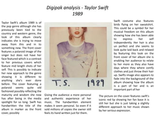 Digipak analysis - Taylor Swift
1989
Taylor Swift’s album 1989 is of
the pop genre although she has
previously been tied to the
country and western genre, the
look of this album clearly
indicates she is trying to move
away from this and in to
something new. The front cover
features a polaroid image of the
singer but does not have her
face featured which is a contrast
to her previous covers which
feature mid length shots of her
self. This is possibly to indicate
her new approach to the genre
showing it is different to
anything she's ever done
before. The cover featuring a
polaroid seems quite old
fashioned possibly reflecting the
maturity and wisdom she now
has after being in the media
spotlight for so long. Swift has
handwritten the title of the
album in marker as the front
cover, possibly
Giving the audience a more personal
and authentic experience of her
music. The handwritten element
makes it seem personal. So even if it
sold millions of copies the owner still
feels its hand written just for them.
The picture on the cover features swift's
iconic red lip showing her fan base it is
still her but she is just taking a slightly
different approach to her music shown
by her serious expression.
Swift costume also features
birds flying on her sweatshirt.
This could be a symbol for her
musical freedom on this album
showing how she has been able
to express her self
independently. Her hair is also
un perfect and she seems to
look quite laid back and relaxed
by featuring this look on the
front cover of her album she is
enabling her audience to relate
to her more as they also have
days where they where comfy
clothes and just throw their hair
up. Swifts image also appears to
fade into the background of the
album showing how the album
is a part of her and is an
important part of her
 