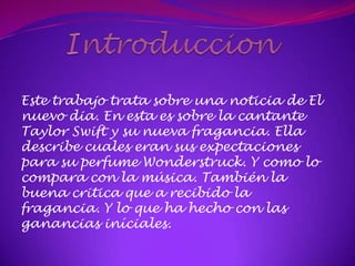 Este trabajo trata sobre una noticia de El
nuevo dia. En esta es sobre la cantante
Taylor Swift y su nueva fragancia. Ella
describe cuales eran sus expectaciones
para su perfume Wonderstruck. Y como lo
compara con la música. También la
buena critica que a recibido la
fragancia. Y lo que ha hecho con las
ganancias iníciales.
 
