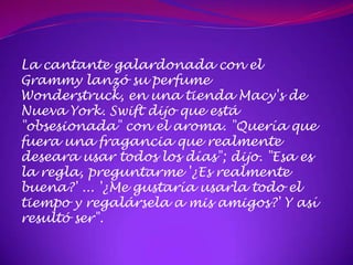 La cantante galardonada con el
Grammy lanzó su perfume
Wonderstruck, en una tienda Macy's de
Nueva York. Swift dijo que está
"obsesionada" con el aroma. "Quería que
fuera una fragancia que realmente
deseara usar todos los días"; dijo. "Esa es
la regla, preguntarme '¿Es realmente
buena?' ... '¿Me gustaría usarla todo el
tiempo y regalársela a mis amigos?' Y así
resultó ser".
 