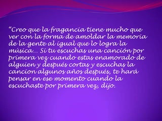 “Creo que la fragancia tiene mucho que
ver con la forma de amoldar la memoria
de la gente al igual que lo logra la
música… Si tu escuchas una canción por
primera vez cuando estas enamorado de
alguien y después cortas y escuchas la
cancion algunos años después, te hará
pensar en ese momento cuando la
escuchaste por primera vez, dijo.
 