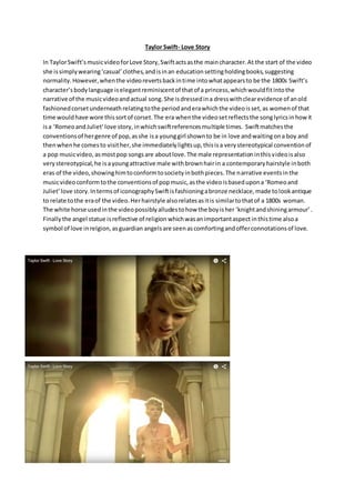 Taylor Swift- Love Story
In TaylorSwift’smusicvideoforLove Story,Swiftactsasthe maincharacter.At the start of the video
she issimplywearing‘casual’clothes,andisinan educationsettingholdingbooks,suggesting
normality.However,whenthe videorevertsbackintime intowhatappearsto be the 1800s Swift’s
character’sbodylanguage iselegantreminiscentof thatof a princess,whichwouldfitintothe
narrative of the musicvideoandactual song.She isdressedina dresswithclearevidence of anold
fashionedcorsetunderneath relatingtothe periodanderawhichthe videoisset,as womenof that
time wouldhave wore thissortof corset.The era whenthe videosetreflectsthe songlyricsinhowit
isa ‘RomeoandJuliet’love story,inwhichswiftreferencesmultiple times. Swiftmatchesthe
conventionsof hergenre of pop,asshe isa younggirl shownto be in love andwaitingona boy and
thenwhenhe comesto visither,she immediatelylightsup,thisisa verystereotypical conventionof
a pop musicvideo, asmostpop songsare aboutlove.The male representationinthisvideoisalso
verystereotypical,he isayoungattractive male withbrownhairin a contemporaryhairstyle inboth
eras of the video,showinghimtoconformtosocietyinbothpieces.The narrative eventsinthe
musicvideoconformtothe conventionsof popmusic,asthe videoisbasedupona ‘Romeoand
Juliet’love story.Intermsof iconographySwiftisfashioningabronze necklace,made tolookantique
to relate tothe eraof the video.Herhairstyle alsorelatesasitis similartothatof a 1800s woman.
The white horse usedinthe videopossiblyalludestohow the boyisher ‘knightandshiningarmour’.
Finallythe angel statue isreflective of religion whichwasanimportantaspect inthistime alsoa
symbol of love inrelgion,asguardian angelsare seenascomfortingandofferconnotationsof love.
 
