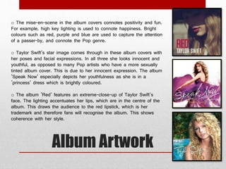 o The mise-en-scene in the album covers connotes positivity and fun. 
For example, high key lighting is used to connote happiness. Bright 
colours such as red, purple and blue are used to capture the attention 
of a passer-by, and connote the Pop genre. 
o Taylor Swift’s star image comes through in these album covers with 
her poses and facial expressions. In all three she looks innocent and 
youthful, as opposed to many Pop artists who have a more sexually 
tinted album cover. This is due to her innocent expression. The album 
‘Speak Now’ especially depicts her youthfulness as she is in a 
‘princess’ dress which is brightly coloured. 
o The album ‘Red’ features an extreme-close-up of Taylor Swift’s 
face. The lighting accentuates her lips, which are in the centre of the 
album. This draws the audience to the red lipstick, which is her 
trademark and therefore fans will recognise the album. This shows 
coherence with her style. 
Album Artwork 
 