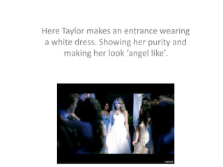 Here Taylor makes an entrance wearing
a white dress. Showing her purity and
making her look ‘angel like’.

 