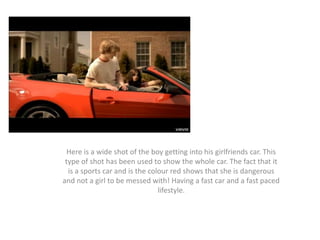 Here is a wide shot of the boy getting into his girlfriends car. This
type of shot has been used to show the whole car. The fact that it
is a sports car and is the colour red shows that she is dangerous
and not a girl to be messed with! Having a fast car and a fast paced
lifestyle.

 