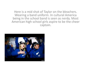 Here is a mid shot of Taylor on the bleachers.
Wearing a band uniform. In cultural America
being in the school band is seen as nerdy. Most
American high school girls aspire to be the cheer
captain.

 