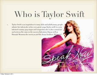 Who is Taylor Swift
                     Taylor Swift is an inspiration to many kids and adults,many people
                     admire her talent,she writes very great songs.Taylor swift is a very
                     talented country pop singer and songwriter she is also a musician
                     and actress.She stars in the movies,Valentines Day,as well as
                     Hannah Montana the movie,as and the Jonas brothers 3D movie!




Friday, February 4, 2011
 