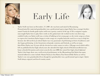 Early Life
                           Taylor Swift was born on December ,13 ,1989 she was born and raised in Wyomissing
                           Pennsylvania.Her maternal grandmother was a professional opera singer.Taylor has a younger brother
                           named Austin.In fourth grade taylor swift won a poetry contest.At the age of 10 a computer repairs
                           man taught Taylor how to play three cords on the guitar.Later she worked on her very ﬁrst song
                           entitled Lucky you.Taylor swift was a victim of bullying in her young ages so she wrote songs as a form
                           to express her emotions,Taylor began to write songs on a regular basis,she used it as a way to help her
                           because she did not ﬁt in,at school.Taylor was very passionate of preforming in front of audiences and
                           she began preforming in her hometown at karaoke contests, and festivals, as well as at many
                           fairs.When Taylor was 12 years old she devoted an entire sumer to write a 350 page novel which still is
                           left un published.In her high school years she attended the high school of Hendersonville,but was
                           home schooled for junior, and senior years.In the year 2008 she earned her high school diploma!
                           Taylor’s ﬁrst huge show was a well-received performance at the Bloomsburg Fair.Taylor has many
                           musical inﬂuences some include Shania Twain,LeAnn Rimes,Tina Turner,Dolly Parton as well as
                           Taylor’s very own grandmother.Even though her grandmother was a professional opera singer ,Taylor
                           Swift always enjoyed, and loved country music.




Friday, February 4, 2011
 