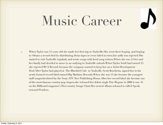 Music Career

                           When Taylor was 11 years old she made her ﬁrst trip to Nashville.She went there hoping ,and hoping
                           to Obtain a record deal by distributing demo tapes to every label in town,but sadly was rejected.She
                           started to visit Nashville regularly and wrote songs with local song writers.When she was 14 her and
                           her family had decided to move to an outlying in Nashville suburb.When Taylor Swift had turned 15
                           she rejected RCA Record, because the company wanted to keep her on a Artist Development
                           Deal.After Taylor had played at The Bluebird Cafe in Nashville, Scott Borchetta, signed her to his
                           newly formed record label named Big Machine Records.When she was 14 she became the youngest
                           staff songwriter,hired by the Sony/ATV Tree Publishing House.After her record label she became one
                           of the most famous country/pop singers,she released her debut single Tim Mcgraw in 2006 it was #6
                           on the Billboard magazine’s Hot country Songs Chart.Her newest album released is called Speak
                           now,and Fearless.




Friday, February 4, 2011
 