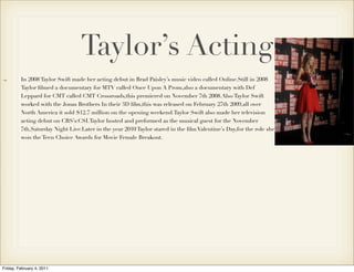Taylor’s Acting
         In 2008 Taylor Swift made her acting debut in Brad Paisley’s music video called Online.Still in 2008
         Taylor ﬁlmed a documentary for MTV called Once Upon A Prom,also a documentary with Def
         Leppard for CMT called CMT Crossroads,this premiered on November 7th 2008.Also Taylor Swift
         worked with the Jonas Brothers In their 3D ﬁlm,this was released on February 27th 2009,all over
         North America it sold $12.7 million on the opening weekend.Taylor Swift also made her television
         acting debut on CBS’s:CSI.Taylor hosted and preformed as the musical guest for the November
         7th,Saturday Night Live.Later in the year 2010 Taylor stared in the ﬁlm Valentine’s Day,for the role she
         won the Teen Choice Awards for Movie Female Breakout.




Friday, February 4, 2011
 