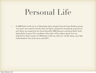 Personal Life
                           In 2008 Taylor Swift was in a relationship with a member from the Jonas Brothers group
                           “Joe Jonas”,but ended in October that year.Taylor said that her heartbreak song Forever
                           and Always was inspired by Joe Jonas himself.In 2009 Rumours said about Taylor Swift
                           dating Taylor Lautner, The song Back to December off her album Speak Now was
                           dedicated to Taylor Lautner. In 2010 taylor Swift was told to be brieﬂy dating actor Jake
                           Gyllenhaal,but they broke up in early 2011.




Friday, February 4, 2011
 