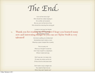 The End
                                                    I am not the kind of girl
                                                Who should be rudely barging in
                                                   On a white veil occasion
                                                But you are not the kind of boy
                                             Who should be marrying the wrong girl


                                                 I sneak in and see her friends

                           Thank you for reading her snotty little family I hope you learned many
                                               And my P3 project
                                                  All dressed in pastel
                           new and interesting things!As you can see Taylor Swift is very
                           talented!        And she is yelling at a bridesmaid
                                                Somewhere back inside a room
                                             Wearing a gown shaped like a pastry


                                                       This is surely not
                                                 What you thought it would be
                                                And I lose myself in a daydream
                                                    Where I stand and say:


                                                 Don't say yes, run away now
                                                 I'll meet you when you're out
                                                Of the church at the back door


                                                 Don't wait or say a single vow
                                                   You need to hear me out
                                                 When they said "speak now"
Friday, February 4, 2011
 