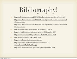 Bibliography!
                           http://makeupbeat.com/blog/2010/08/01/taylor-swift-the-new-face-of-cover-girl/
                           http://www.thefrontloader.com/2010/08/21/new-taylor-swift-album-cover-revealed-
                           whoop-dee-doo/
                           http://www.thefrontloader.com/2010/08/21/new-taylor-swift-album-cover-revealed-
                           whoop-dee-doo/
                           http://celebrityphotos.onsugar.com/Taylor-Swift-13358471
                           http://www.fullissue.com/index.php/taylor-swift-biography-1989
                           http://moca-amusement.blogspot.com/2009_11_01_archive.html
                           http://en.wikipedia.org/wiki/Taylor_Swift
                           http://www.demarcoinstrumentrepair.com/
                           http://upload.wikimedia.org/wikipedia/commons/1/12/
                           Taylor_Swift_2009_MTV_VMA.jpg
                           http://www.metrolyrics.com/speak-now-lyrics-taylor-swift.html




Friday, February 4, 2011
 