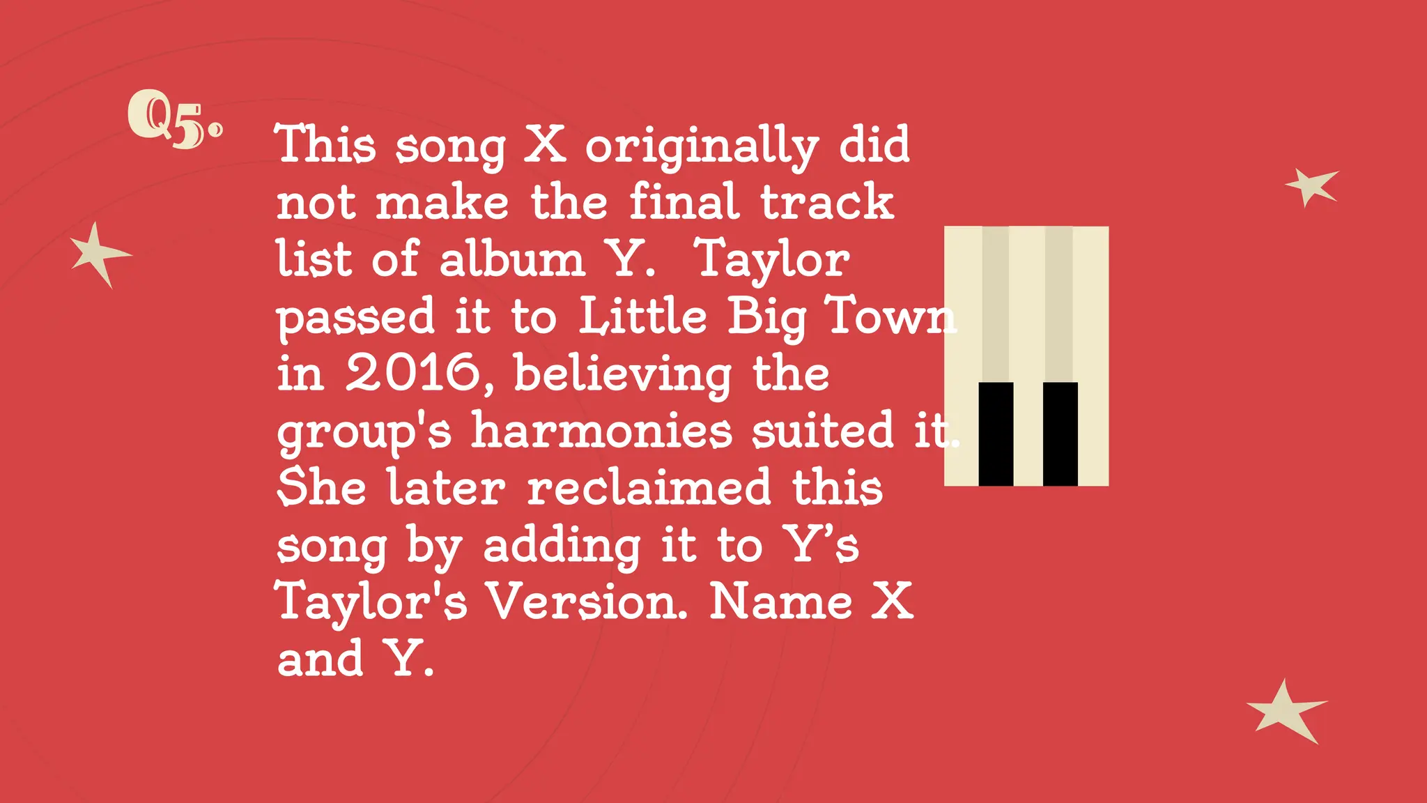 Q5. This song X originally did
not make the final track
list of album Y. Taylor
passed it to Little Big Town
in 2016, believing the
group's harmonies suited it.
She later reclaimed this
song by adding it to Y’s
Taylor's Version. Name X
and Y.
 