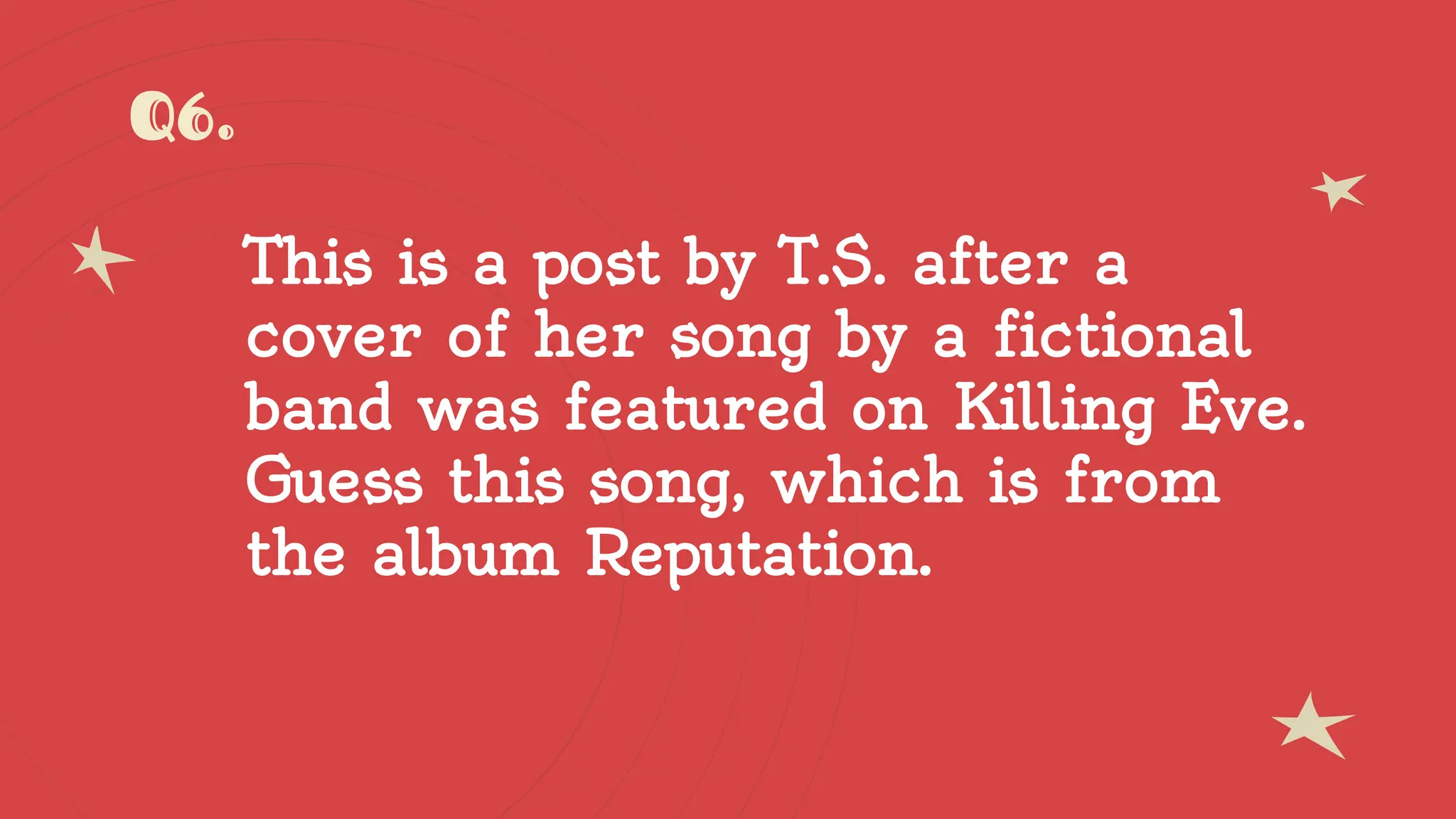Q6.
This is a post by T.S. after a
cover of her song by a fictional
band was featured on Killing Eve.
Guess this song, which is from
the album Reputation.
 
