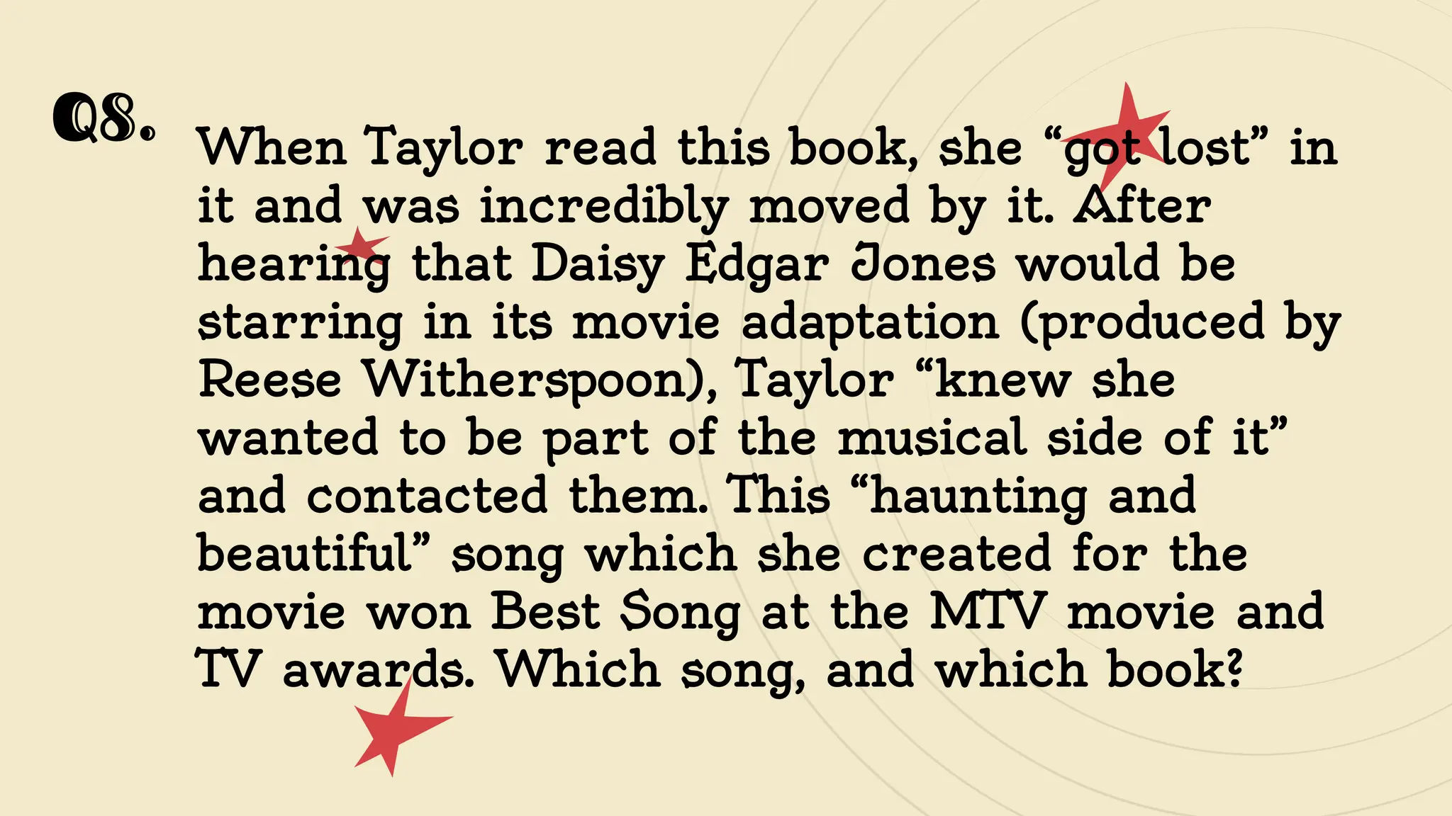 Q8. When Taylor read this book, she “got lost” in
it and was incredibly moved by it. After
hearing that Daisy Edgar Jones would be
starring in its movie adaptation (produced by
Reese Witherspoon), Taylor “knew she
wanted to be part of the musical side of it”
and contacted them. This “haunting and
beautiful” song which she created for the
movie won Best Song at the MTV movie and
TV awards. Which song, and which book?
 