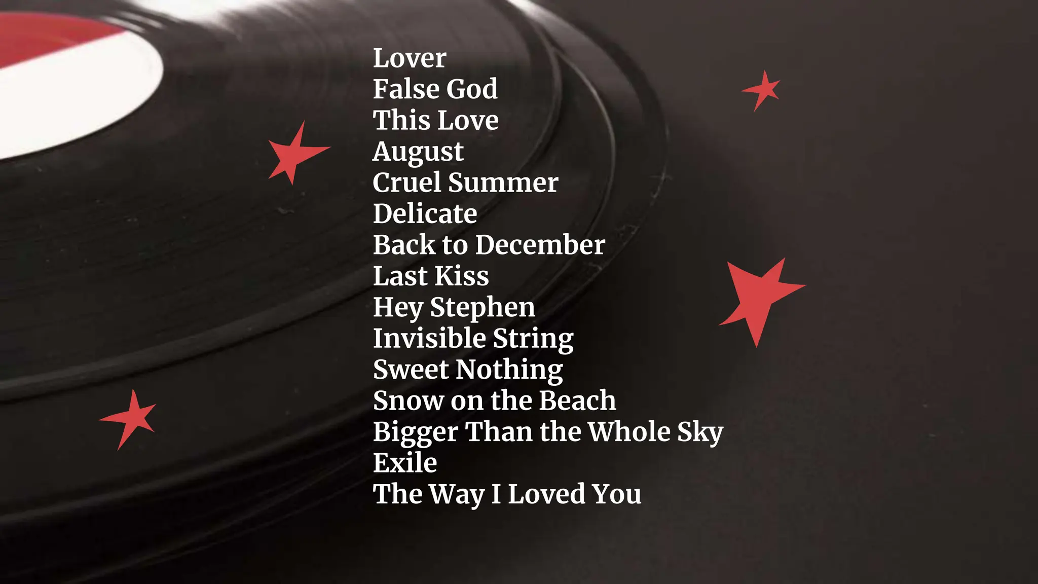 Lover
False God
This Love
August
Cruel Summer
Delicate
Back to December
Last Kiss
Hey Stephen
Invisible String
Sweet Nothing
Snow on the Beach
Bigger Than the Whole Sky
Exile
The Way I Loved You
 