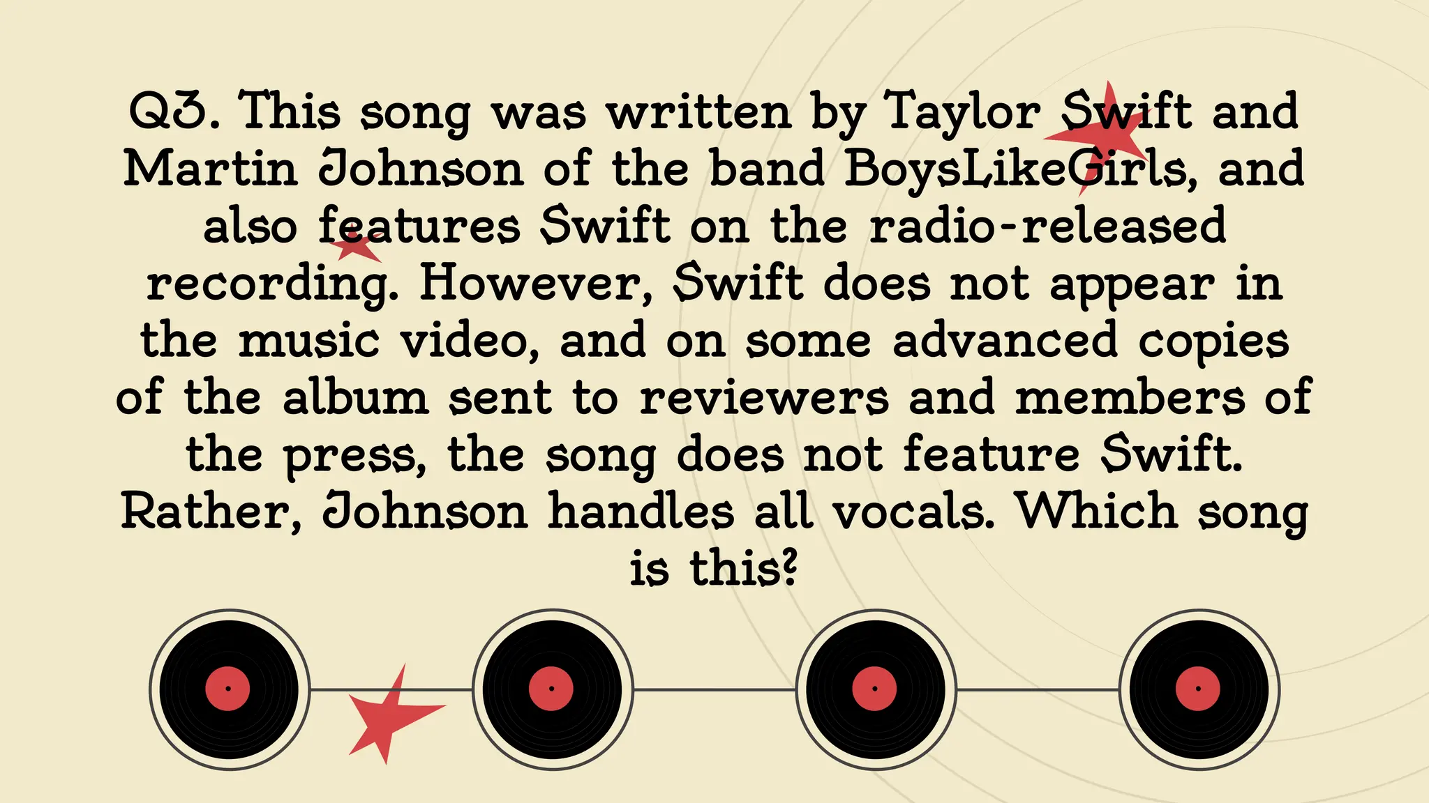 Q3. This song was written by Taylor Swift and
Martin Johnson of the band BoysLikeGirls, and
also features Swift on the radio-released
recording. However, Swift does not appear in
the music video, and on some advanced copies
of the album sent to reviewers and members of
the press, the song does not feature Swift.
Rather, Johnson handles all vocals. Which song
is this?
 