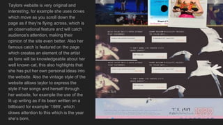 Taylors website is very original and
interesting, for example she uses doves
which move as you scroll down the
page as if they’re flying across, which is
an observational feature and will catch
audience's attention, making their
opinion of the site even better. Also her
famous catch is featured on the page
which creates an element of the artist
as fans will be knowledgeable about her
well known cat, this also highlights that
she has put her own personal ideas into
the website. Also the vintage style of the
website allows taylor to express the
style if her songs and herself through
her website, for example the use of the
lit up writing as if its been written on a
billboard for example ‘1989’, which
draws attention to this which is the year
she’s born.
 