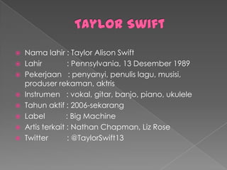  Nama lahir : Taylor Alison Swift
 Lahir         : Pennsylvania, 13 Desember 1989
 Pekerjaan : penyanyi, penulis lagu, musisi,
  produser rekaman, aktris
 Instrumen : vokal, gitar, banjo, piano, ukulele
 Tahun aktif : 2006-sekarang
 Label         : Big Machine
 Artis terkait : Nathan Chapman, Liz Rose
 Twitter       : @TaylorSwift13
 
