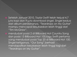   Setelah Januari 2010, Taylor Swift telah terjual 4,7
    juta kopi dan 9 juta download singel. Singel kedua
    dari album perdananya, “Teardrops on My Guitar”
    mampu mencapai kesukseskan lebih tinggi dari
    “Tim McGraw”,
   menduduki posisi 2 di Billboard Hot Country Song
    dan posisi 13 Billboard Hot 100,lagu Swift pertama
    yang menduduki posisi Top 20 di Billboard Hot 100.
    Singel ketiganya, “Our Song”,berhasil
    mendapatkan kesuksesan lebih tinggi lagi dari
    “Teardrops on My Guitar”,
 
