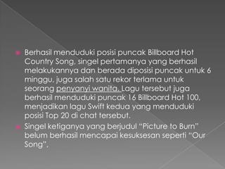    Berhasil menduduki posisi puncak Billboard Hot
    Country Song, singel pertamanya yang berhasil
    melakukannya dan berada diposisi puncak untuk 6
    minggu, juga salah satu rekor terlama untuk
    seorang penyanyi wanita. Lagu tersebut juga
    berhasil menduduki puncak 16 Billboard Hot 100,
    menjadikan lagu Swift kedua yang menduduki
    posisi Top 20 di chat tersebut.
   Singel ketiganya yang berjudul “Picture to Burn”
    belum berhasil mencapai kesuksesan seperti “Our
    Song”,
 