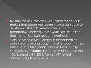    Namun masih lumayan sukses karna menduduki
    posisi 3 di Billboard Hot Country Song dan posisi 29
    di Billboard Hot 100. Setelah merilis album
    perdananya menjadi Taylor Swift: Deluxe Edition,
    dan menambahkan sebuah singel lagi,
   “Should’ve Said No”. Meskipun mendapatkan
    ranting yang kurang bagus,singel tersebut mampu
    menduduki pisisi puncak Billboard Hot Country
    Song untuk 2 minggu dan posisi 33 di Billboard Hot
    100. Sampai akhir 2008, Taylor Swift terjual
    sebanyak 3 juta kopi di US.
 