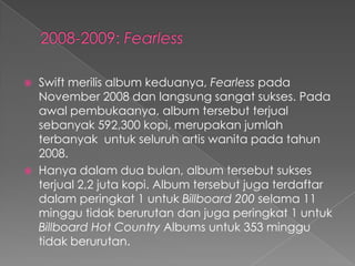    Swift merilis album keduanya, Fearless pada
    November 2008 dan langsung sangat sukses. Pada
    awal pembukaanya, album tersebut terjual
    sebanyak 592,300 kopi, merupakan jumlah
    terbanyak untuk seluruh artis wanita pada tahun
    2008.
   Hanya dalam dua bulan, album tersebut sukses
    terjual 2,2 juta kopi. Album tersebut juga terdaftar
    dalam peringkat 1 untuk Billboard 200 selama 11
    minggu tidak berurutan dan juga peringkat 1 untuk
    Billboard Hot Country Albums untuk 353 minggu
    tidak berurutan.
 