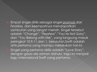    Empat singel dirilis sebagai singel promosi dari
    Fearless, dan keempatnya mendapatkan
    sambutan yang sangat meriah. Singel tersebut
    adalah “Change”, “Fearless”,”You’re Not Sorry”,
    dan “You Belong with Me”, yang langsung masuk
    peringkat 10,9,11,dan 1, berurutan.Swift adalah
    artis pertama yang mampu melakukan hal ini.
   Singel yang pertama dirilis adalah “Love Story”,
    dengan gaya ala zaman dahulu, lagu ini menjadi
    lagu internasional Swift yang pertama.
 