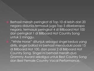    Berhasil meraih peringkat di Top 10 di lebih dari 20
    negara didunia,termasuk juga Top 5 dibeberapa
    negara, termasuk peringkat 4 di Billboard Hot 100
    dan peringkat 1 di Billboard Hot Country Song
    untuk 2 minggu.
   .”White Horse” ditunjuk sebagai singel kedua yang
    dirilis, singel ballad ini berhasil menduduki posisi 13
    di Billboard Hot 100, dan posisi 2 di Billboard Hot
    Country Song. Singel ini berhasil meraih dua
    Grammy Award sekaligus untuk Best Country Song
    dan Best Female Country Vocal Performance.
 
