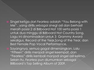    Singel ketiga dari Fearless adalah “You Belong with
    Me” , yang dirilis sebagai sinegl asli dan berhasil
    meraih posisi 2 di Billboard Hot 100 serta posisi 1
    untuk dua minggu di Billboard Hot Country Song.
    Lagu ini dinominasikan untuk 3 Grammy Award
    sekaligus, Record of the Year,Song of the Year, dan
    Best Female Pop Vocal Performance,
   Sayangnya, semua gagal dimenangkan. Lalu
    “Fifteen” dirilis menjadi singel keempat, dan
    “Fearless” dirilis kembali manjadi singel asli kelima.
    Selain itu, Fearless pun diumumkan sebagai
    Billboard’s Top Selling Album of 2009.
 