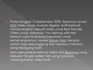   Pada tanggal 13 September 2009, tepatnya acara
    MTV Video Music Awards digelar. Swift berhasil
    memenangkan sebuah piala untuk Best Female
    Video untuk videonya “You Belong with Me’.
    Namun, saat ini sedang berpidato untuk
    kemenangannya, rapper Kanye West dengan
    santai maju kepanggung dan merebut mikrofon
    yang dipegang Swift,
   dan menyatakan bahwa video dari Beyonce yang
    berjudul “Single Ladies” lah yang harusnya
    menang,bukan video Swift.
 