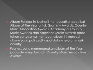    Album Fearless ini berhasil mendapatkan predikat
    Album of The Year untuk Grammy Awards, Country
    Music Association Awards, Academy of Country
    Music Awaeds dan American Music Awards pada
    tahun yang sama membuat album ini menjadi
    album yang paling dihargai dalam sejarah musik
    country.
   Fearless yang memenangkan album of The Year
    pada Grammy Awards, Country Music Association
    Awards,
 