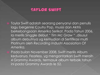    Taylor Swift adalah seorang penyanyi dan penulis
    lagu bergenre Coutry Pop, musisi dan Aktris
    berkebangsaan Amerika Serikat. Pada Tahun 2006,
    Ia merilis Singgle debut “ Tim Mc Graw “ ,disusul
    album debutnya yg kemudian di Sertifikasi multi
    Platinum oleh Recording Industri Assosiation Of
    Amerika.
   Pada bulan November 2008, Swift merilis Album
    keduanya, Fearless, yg mengantarkan Swift meraih
    4 Grammy Awards, termasuk album terbaik tahun
    ini pada Grammy Awards le 52.
 