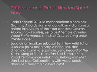    Pada Februari 2010, ia mendapatkan 8 nominasi
    Grammy Awards dan mendapatkan 4 diantarnya,
    antara lain Album of The Year dan Best Country
    Album untuk Fearless, serta Best Female Country
    Vocal Performance dan Best Country Song untuk
    “White Horse”.
   Juga dinominasikan sebagai Best New Artist tahun
    2008 lalu (lolos pada Amy Winehouse), dan
    dinominasikan 4 kategori lain, yaitu Record of The
    Year4, Song of The Year, dan Best Female Pop
    Vocal Performance untuk “You Belong with Me”
    dan Best pop Collaboritions with Vocal untuk
    “Breathe”, bersama Colbie Caillat.
 