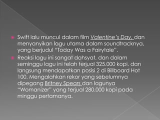    Swift lalu muncul dalam film Valentine’s Day, dan
    menyanyikan lagu utama dalam soundtracknya,
    yang berjudul “Today Was a Fairytale”.
   Reaksi lagu ini sangat dahsyat, dan dalam
    seminggu lagu ini telah terjual 325.000 kopi, dan
    langsung mendapatkan posisi 2 di Billboard Hot
    100. Mengalahkan rekor yang sebelumnya
    dipegang Britney Spears dan lagunya
    “Womanizer” yang terjual 280.000 kopi pada
    minggu pertamanya.
 