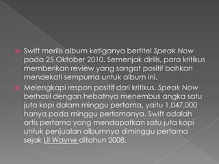  Swift merilis album ketiganya bertitel Speak Now
  pada 25 Oktober 2010. Semenjak dirilis, para kritikus
  memberikan review yang sangat positif bahkan
  mendekati sempurna untuk album ini.
 Melengkapi respon positif dari kritikus, Speak Now
  berhasil dengan hebatnya menembus angka satu
  juta kopi dalam minggu pertama, yaitu 1,047,000
  hanya pada minggu pertamanya. Swift adalah
  artis pertama yang mendapatkan satu juta kopi
  untuk penjualan albumnya diminggu pertama
  sejak Lil Wayne ditahun 2008,
 