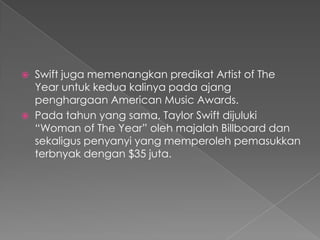    Swift juga memenangkan predikat Artist of The
    Year untuk kedua kalinya pada ajang
    penghargaan American Music Awards.
   Pada tahun yang sama, Taylor Swift dijuluki
    “Woman of The Year” oleh majalah Billboard dan
    sekaligus penyanyi yang memperoleh pemasukkan
    terbnyak dengan $35 juta.
 