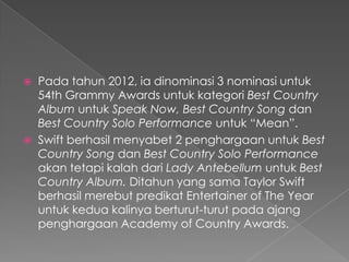  Pada tahun 2012, ia dinominasi 3 nominasi untuk
  54th Grammy Awards untuk kategori Best Country
  Album untuk Speak Now, Best Country Song dan
  Best Country Solo Performance untuk “Mean”.
 Swift berhasil menyabet 2 penghargaan untuk Best
  Country Song dan Best Country Solo Performance
  akan tetapi kalah dari Lady Antebellum untuk Best
  Country Album. Ditahun yang sama Taylor Swift
  berhasil merebut predikat Entertainer of The Year
  untuk kedua kalinya berturut-turut pada ajang
  penghargaan Academy of Country Awards.
 