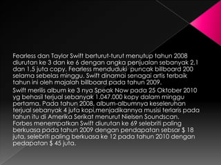 Fearless dan Taylor Swift berturut-turut menutup tahun 2008
diurutan ke 3 dan ke 6 dengan angka penjualan sebanyak 2,1
dan 1,5 juta copy. Fearless menduduki puncak billboard 200
selama sebelas minggu. Swift dinamai senagai artis terbaik
tahun ini oleh majalah billboard pada tahun 2009.
Swift merilis album ke 3 nya Speak Now pada 25 Oktober 2010
yg behasil terjual sebanyak 1.047.000 kopy dalam minggu
pertama. Pada tahun 2008, album-albumnya keseleruhan
terjual sebanyak 4 juta kopi,menjadikannya musisi terlaris pada
tahun itu di Amerika Serikat menurut Nielsen Soundscan.
Forbes menempatkan Swift diurutan ke 69 selebriti paling
berkuasa pada tahun 2009 dengan pendapatan sebsar $ 18
juta, selebriti paling berkuasa ke 12 pada tahun 2010 dengan
pedapatan $ 45 juta.
 