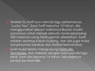    Setelah itu Swift pun menulis lagu pertamanya,
    “Lucky You”. Saat Swift berumur 12 tahun, dia
    menggunakan seluruh waktunya liburan musim
    panasnya untuk menulis sebuah novel sepanjang
    350 halaman yang tidak pernah diterbitkan. Swift
    adalah seorang koban bullying, dan dia juga mulai
    tampil kontes karakoe dan festifal-festival lokal.
   Swift mulai teratur mengunjungi Nashville,
    Tennessee, dan bekerja dengan para penulis lagu
    lokal. Saat dia berumur 14 tahun, keluarganya
    pindah ke Nashville.
 