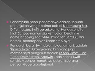    Penampilan besar pertamanya adalah sebuah
    pertunjukan yang diterima baik di Bloomsburg Fair.
    Di Tennessee, Swift bersekolah di Hendersonville
    High School, namun dia kemudian beralih ke
    homeschooling saat SMA. Pada tahun 2008, dia
    berhasil mendapatkan ijazah SMA-nya.
   Pengaruh besar Swift dalam bidang musik adalah
    Shania Twain. Orang-orang lain yang juga
    memberinya pengaruh adalah LeAnn Rimes, Tina
    Turner,Dolly Parton, Adelwin , dan nenek Swift
    sendiri. Meskipun neneknya adalah seorang
    penyanyi opera profesional,
 