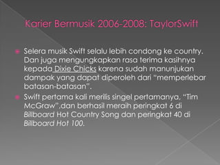    Selera musik Swift selalu lebih condong ke country.
    Dan juga mengungkapkan rasa terima kasihnya
    kepada Dixie Chicks karena sudah manunjukan
    dampak yang dapat diperoleh dari “memperlebar
    batasan-batasan”.
   Swift pertama kali merilis singel pertamanya, “Tim
    McGraw”,dan berhasil meraih peringkat 6 di
    Billboard Hot Country Song dan peringkat 40 di
    Billboard Hot 100.
 