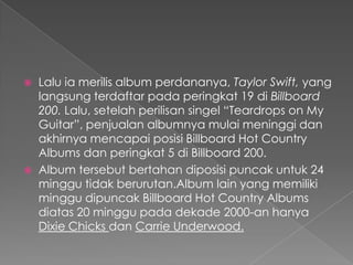    Lalu ia merilis album perdananya, Taylor Swift, yang
    langsung terdaftar pada peringkat 19 di Billboard
    200. Lalu, setelah perilisan singel “Teardrops on My
    Guitar”, penjualan albumnya mulai meninggi dan
    akhirnya mencapai posisi Billboard Hot Country
    Albums dan peringkat 5 di Billboard 200.
   Album tersebut bertahan diposisi puncak untuk 24
    minggu tidak berurutan.Album lain yang memiliki
    minggu dipuncak Billboard Hot Country Albums
    diatas 20 minggu pada dekade 2000-an hanya
    Dixie Chicks dan Carrie Underwood.
 