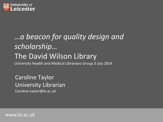 www.le.ac.uk
…a beacon for quality design and
scholarship…
The David Wilson Library
University Health and Medical Librarians Group 3 July 2014
Caroline Taylor
University Librarian
Caroline.taylor@le.ac.uk
 