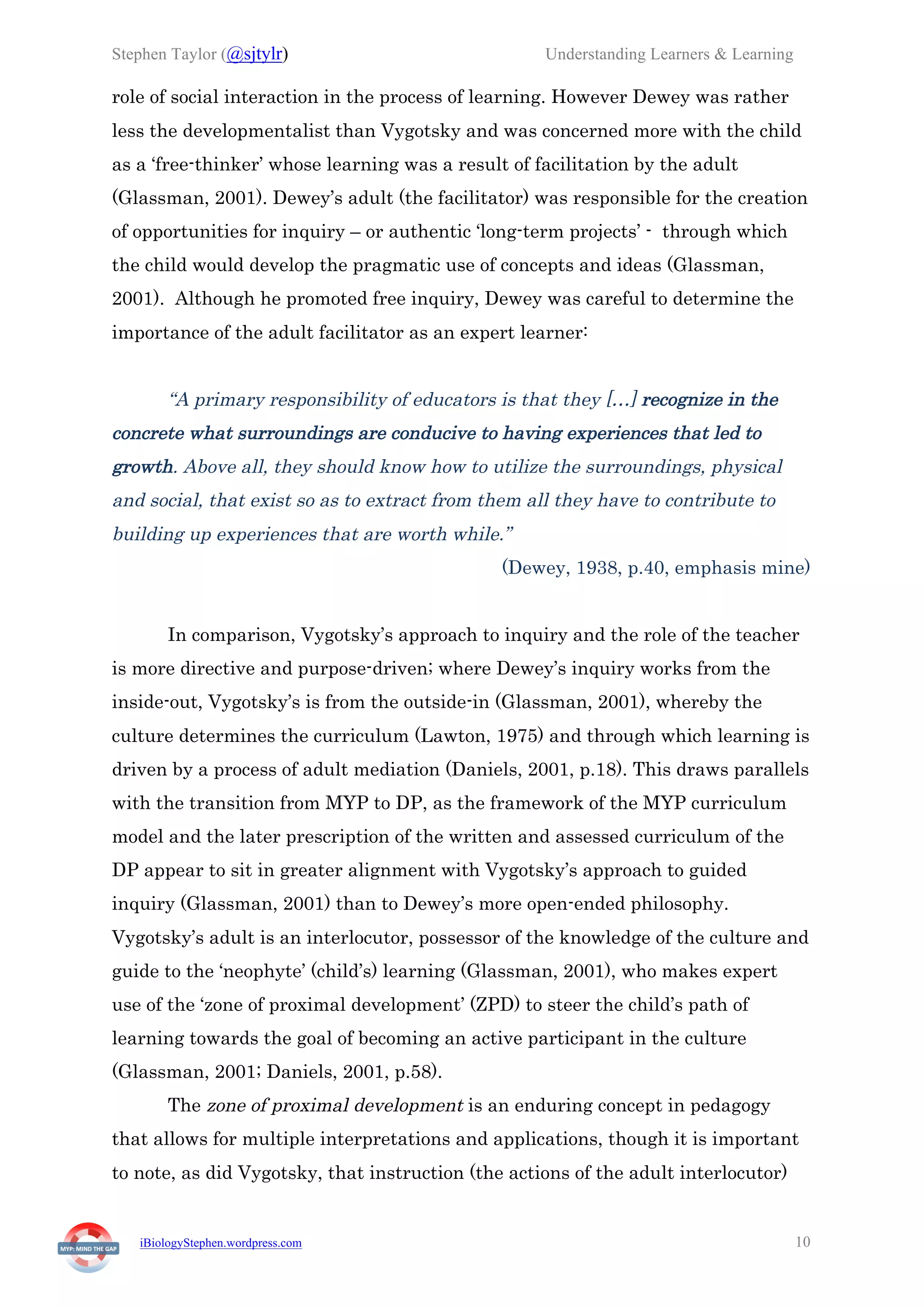 Stephen Taylor (@sjtylr) Understanding Learners & Learning
iBiologyStephen.wordpress.com 10
role of social interaction in the process of learning. However Dewey was rather
less the developmentalist than Vygotsky and was concerned more with the child
as a ‘free-thinker’ whose learning was a result of facilitation by the adult
(Glassman, 2001). Dewey’s adult (the facilitator) was responsible for the creation
of opportunities for inquiry – or authentic ‘long-term projects’ - through which
the child would develop the pragmatic use of concepts and ideas (Glassman,
2001). Although he promoted free inquiry, Dewey was careful to determine the
importance of the adult facilitator as an expert learner:
“A primary responsibility of educators is that they […] recognize in the
concrete what surroundings are conducive to having experiences that led to
growth. Above all, they should know how to utilize the surroundings, physical
and social, that exist so as to extract from them all they have to contribute to
building up experiences that are worth while.”
(Dewey, 1938, p.40, emphasis mine)
In comparison, Vygotsky’s approach to inquiry and the role of the teacher
is more directive and purpose-driven; where Dewey’s inquiry works from the
inside-out, Vygotsky’s is from the outside-in (Glassman, 2001), whereby the
culture determines the curriculum (Lawton, 1975) and through which learning is
driven by a process of adult mediation (Daniels, 2001, p.18). This draws parallels
with the transition from MYP to DP, as the framework of the MYP curriculum
model and the later prescription of the written and assessed curriculum of the
DP appear to sit in greater alignment with Vygotsky’s approach to guided
inquiry (Glassman, 2001) than to Dewey’s more open-ended philosophy.
Vygotsky’s adult is an interlocutor, possessor of the knowledge of the culture and
guide to the ‘neophyte’ (child’s) learning (Glassman, 2001), who makes expert
use of the ‘zone of proximal development’ (ZPD) to steer the child’s path of
learning towards the goal of becoming an active participant in the culture
(Glassman, 2001; Daniels, 2001, p.58).
The zone of proximal development is an enduring concept in pedagogy
that allows for multiple interpretations and applications, though it is important
to note, as did Vygotsky, that instruction (the actions of the adult interlocutor)
 