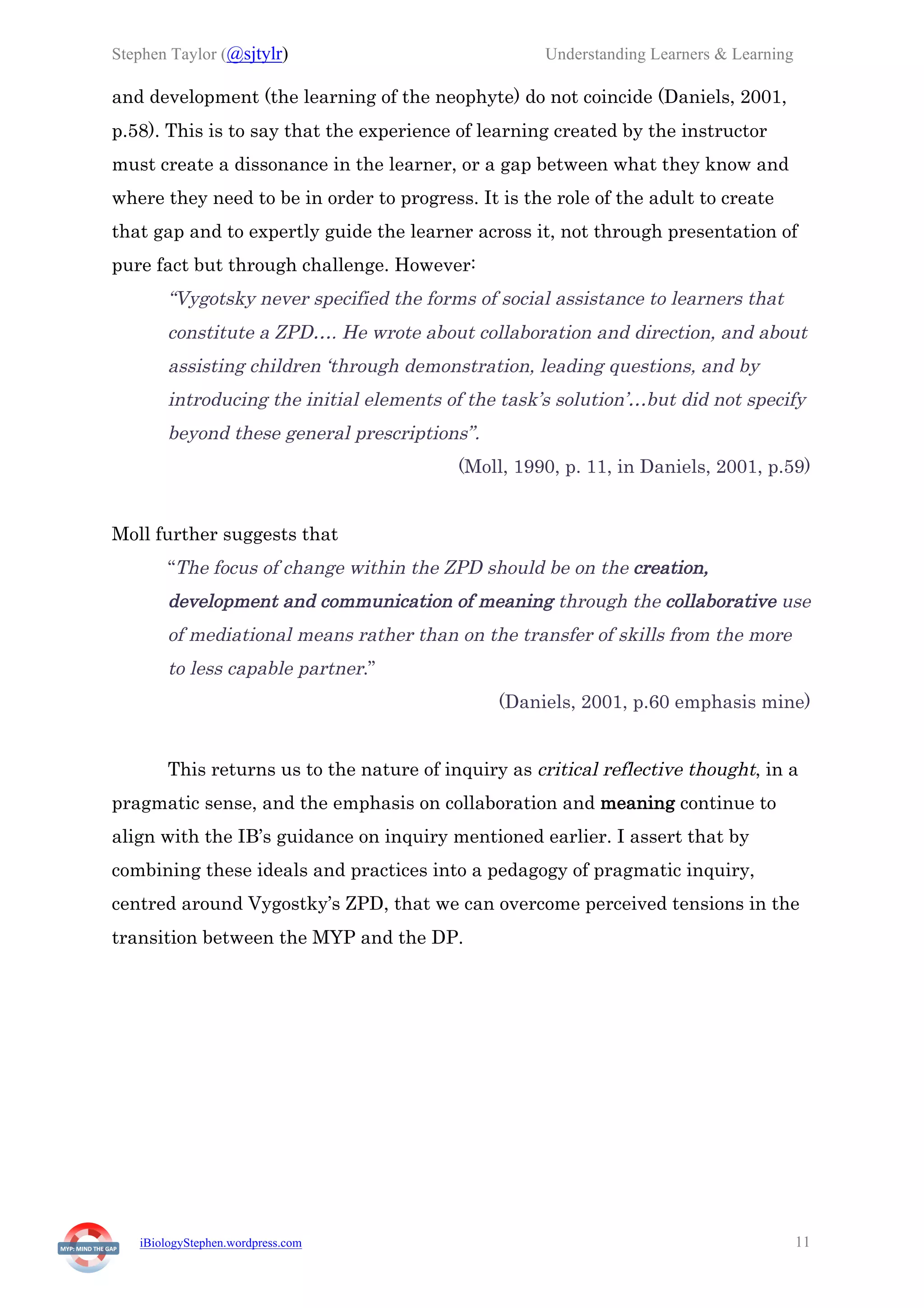 Stephen Taylor (@sjtylr) Understanding Learners & Learning
iBiologyStephen.wordpress.com 11
and development (the learning of the neophyte) do not coincide (Daniels, 2001,
p.58). This is to say that the experience of learning created by the instructor
must create a dissonance in the learner, or a gap between what they know and
where they need to be in order to progress. It is the role of the adult to create
that gap and to expertly guide the learner across it, not through presentation of
pure fact but through challenge. However:
“Vygotsky never specified the forms of social assistance to learners that
constitute a ZPD…. He wrote about collaboration and direction, and about
assisting children ‘through demonstration, leading questions, and by
introducing the initial elements of the task’s solution’…but did not specify
beyond these general prescriptions”.
(Moll, 1990, p. 11, in Daniels, 2001, p.59)
Moll further suggests that
“The focus of change within the ZPD should be on the creation,
development and communication of meaning through the collaborative use
of mediational means rather than on the transfer of skills from the more
to less capable partner.”
(Daniels, 2001, p.60 emphasis mine)
This returns us to the nature of inquiry as critical reflective thought, in a
pragmatic sense, and the emphasis on collaboration and meaning continue to
align with the IB’s guidance on inquiry mentioned earlier. I assert that by
combining these ideals and practices into a pedagogy of pragmatic inquiry,
centred around Vygostky’s ZPD, that we can overcome perceived tensions in the
transition between the MYP and the DP.
 