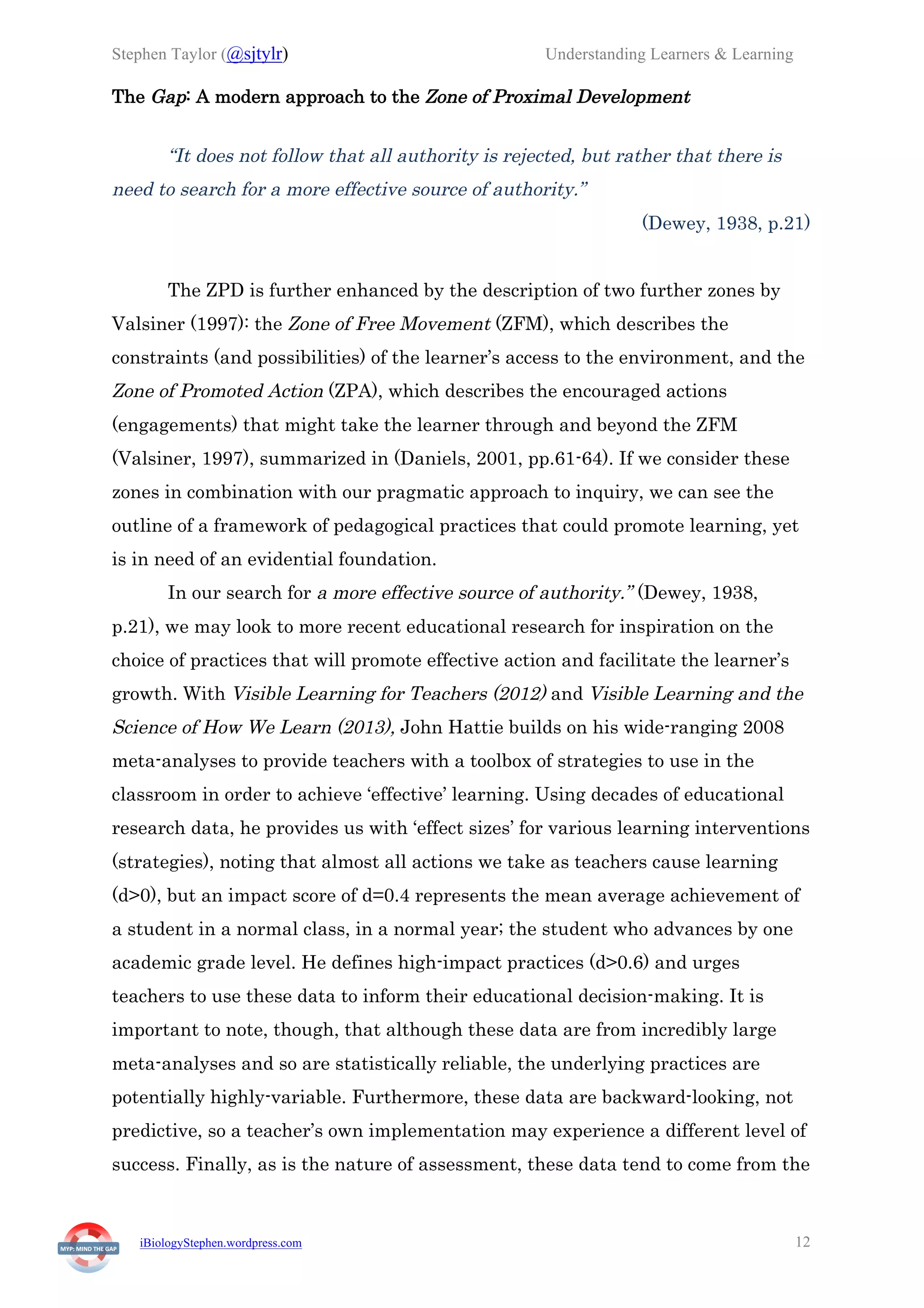 Stephen Taylor (@sjtylr) Understanding Learners & Learning
iBiologyStephen.wordpress.com 12
The Gap: A modern approach to the Zone of Proximal Development
“It does not follow that all authority is rejected, but rather that there is
need to search for a more effective source of authority.”
(Dewey, 1938, p.21)
The ZPD is further enhanced by the description of two further zones by
Valsiner (1997): the Zone of Free Movement (ZFM), which describes the
constraints (and possibilities) of the learner’s access to the environment, and the
Zone of Promoted Action (ZPA), which describes the encouraged actions
(engagements) that might take the learner through and beyond the ZFM
(Valsiner, 1997), summarized in (Daniels, 2001, pp.61-64). If we consider these
zones in combination with our pragmatic approach to inquiry, we can see the
outline of a framework of pedagogical practices that could promote learning, yet
is in need of an evidential foundation.
In our search for a more effective source of authority.” (Dewey, 1938,
p.21), we may look to more recent educational research for inspiration on the
choice of practices that will promote effective action and facilitate the learner’s
growth. With Visible Learning for Teachers (2012) and Visible Learning and the
Science of How We Learn (2013), John Hattie builds on his wide-ranging 2008
meta-analyses to provide teachers with a toolbox of strategies to use in the
classroom in order to achieve ‘effective’ learning. Using decades of educational
research data, he provides us with ‘effect sizes’ for various learning interventions
(strategies), noting that almost all actions we take as teachers cause learning
(d>0), but an impact score of d=0.4 represents the mean average achievement of
a student in a normal class, in a normal year; the student who advances by one
academic grade level. He defines high-impact practices (d>0.6) and urges
teachers to use these data to inform their educational decision-making. It is
important to note, though, that although these data are from incredibly large
meta-analyses and so are statistically reliable, the underlying practices are
potentially highly-variable. Furthermore, these data are backward-looking, not
predictive, so a teacher’s own implementation may experience a different level of
success. Finally, as is the nature of assessment, these data tend to come from the
 