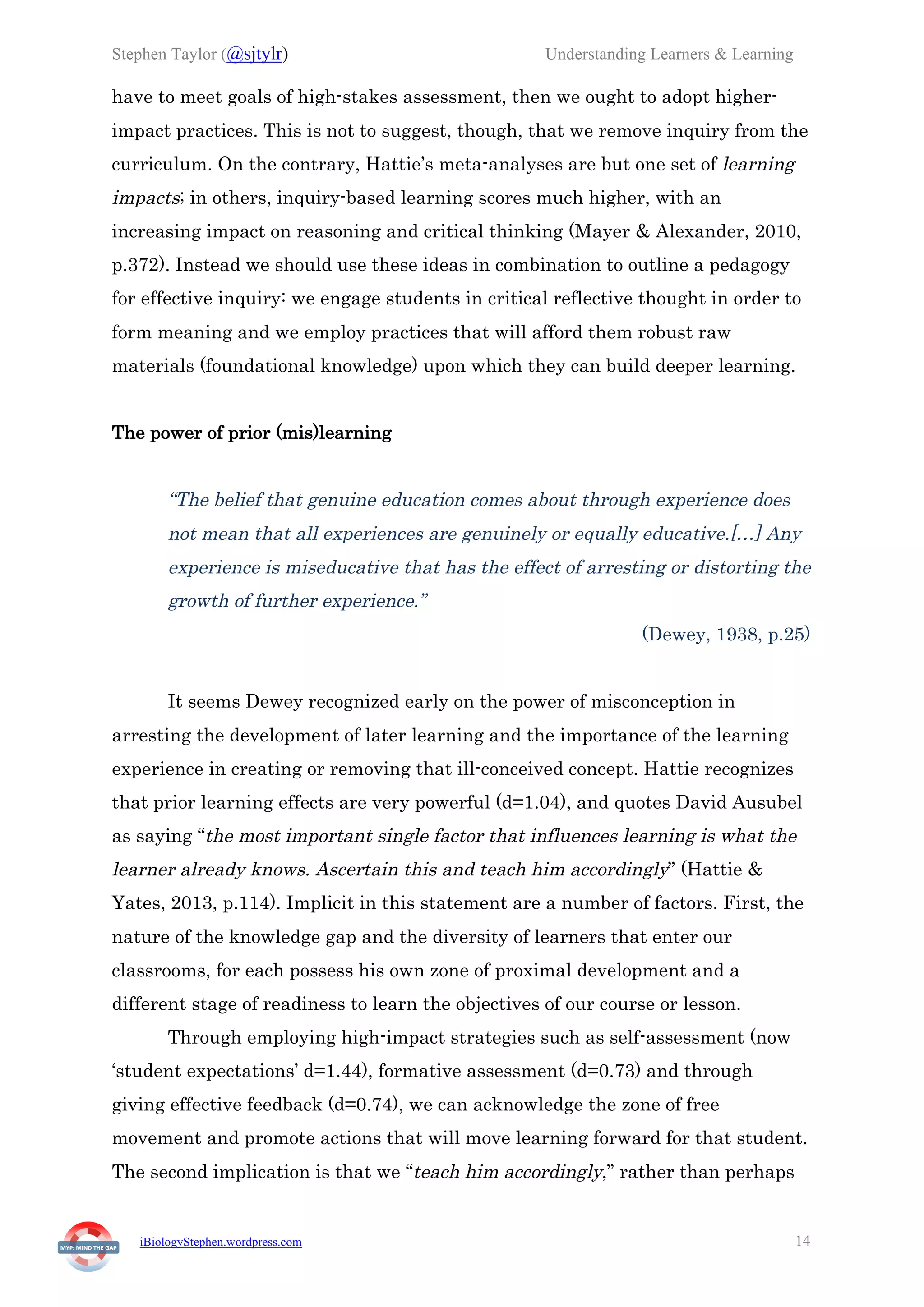 Stephen Taylor (@sjtylr) Understanding Learners & Learning
iBiologyStephen.wordpress.com 14
have to meet goals of high-stakes assessment, then we ought to adopt higher-
impact practices. This is not to suggest, though, that we remove inquiry from the
curriculum. On the contrary, Hattie’s meta-analyses are but one set of learning
impacts; in others, inquiry-based learning scores much higher, with an
increasing impact on reasoning and critical thinking (Mayer & Alexander, 2010,
p.372). Instead we should use these ideas in combination to outline a pedagogy
for effective inquiry: we engage students in critical reflective thought in order to
form meaning and we employ practices that will afford them robust raw
materials (foundational knowledge) upon which they can build deeper learning.
The power of prior (mis)learning
“The belief that genuine education comes about through experience does
not mean that all experiences are genuinely or equally educative.[…] Any
experience is miseducative that has the effect of arresting or distorting the
growth of further experience.”
(Dewey, 1938, p.25)
It seems Dewey recognized early on the power of misconception in
arresting the development of later learning and the importance of the learning
experience in creating or removing that ill-conceived concept. Hattie recognizes
that prior learning effects are very powerful (d=1.04), and quotes David Ausubel
as saying “the most important single factor that influences learning is what the
learner already knows. Ascertain this and teach him accordingly” (Hattie &
Yates, 2013, p.114). Implicit in this statement are a number of factors. First, the
nature of the knowledge gap and the diversity of learners that enter our
classrooms, for each possess his own zone of proximal development and a
different stage of readiness to learn the objectives of our course or lesson.
Through employing high-impact strategies such as self-assessment (now
‘student expectations’ d=1.44), formative assessment (d=0.73) and through
giving effective feedback (d=0.74), we can acknowledge the zone of free
movement and promote actions that will move learning forward for that student.
The second implication is that we “teach him accordingly,” rather than perhaps
 